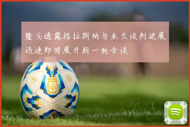隆戈透露格拉斯纳与米兰谈判进展迅速即将展开新一轮会谈