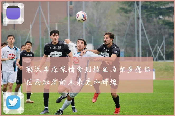 勒沃库森深情告别格里马尔多愿你在西班牙的未来更加辉煌