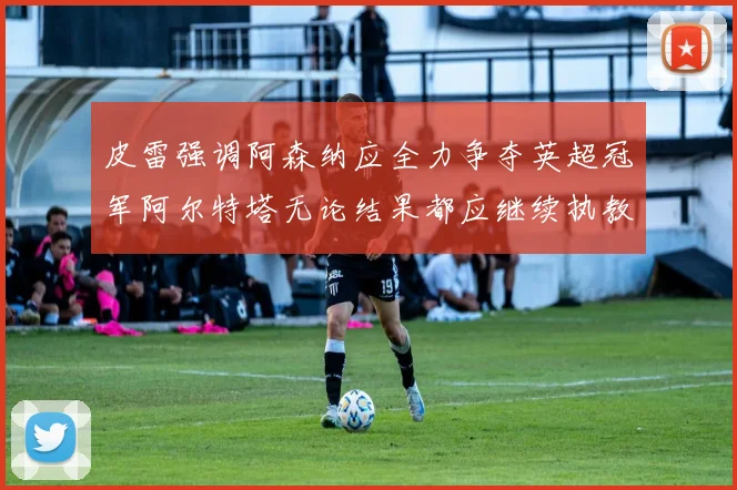 皮雷强调阿森纳应全力争夺英超冠军阿尔特塔无论结果都应继续执教