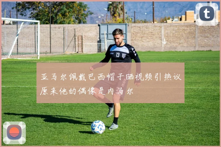 亚马尔佩戴巴西帽子晒视频引热议原来他的偶像是内马尔