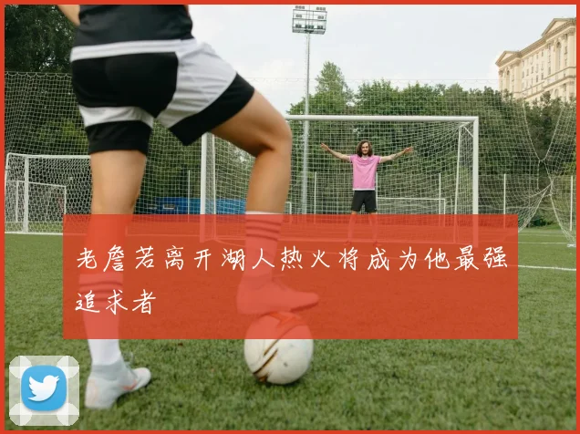 老詹若离开湖人热火将成为他最强追求者