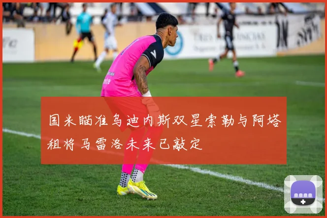 国米瞄准乌迪内斯双星索勒与阿塔租将马雷洛未来已敲定