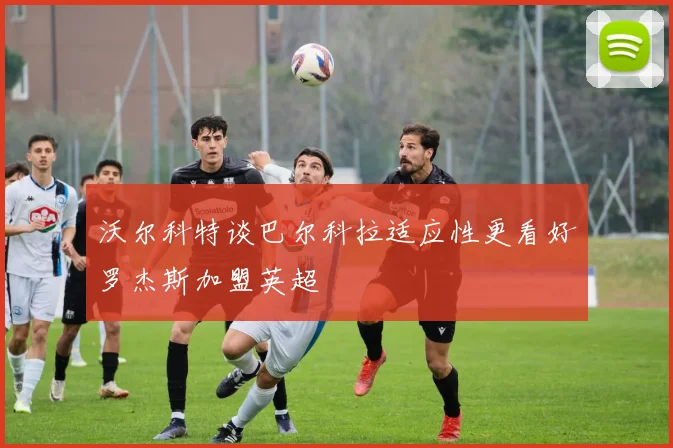 沃尔科特谈巴尔科拉适应性更看好罗杰斯加盟英超