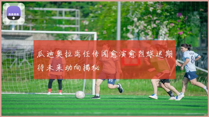 瓜迪奥拉离任传闻愈演愈烈球迷期待未来动向揭秘