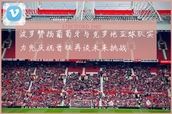 波罗赞扬葡萄牙与克罗地亚球队实力先庆祝晋级再谈未来挑战