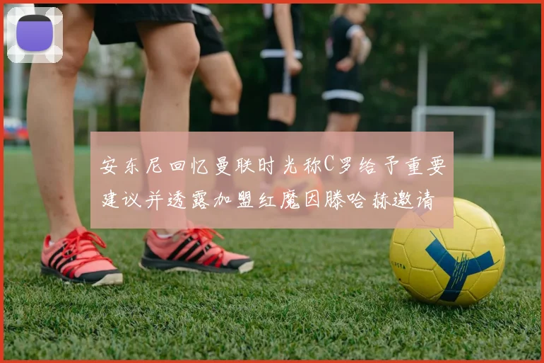 安东尼回忆曼联时光称C罗给予重要建议并透露加盟红魔因滕哈赫邀请