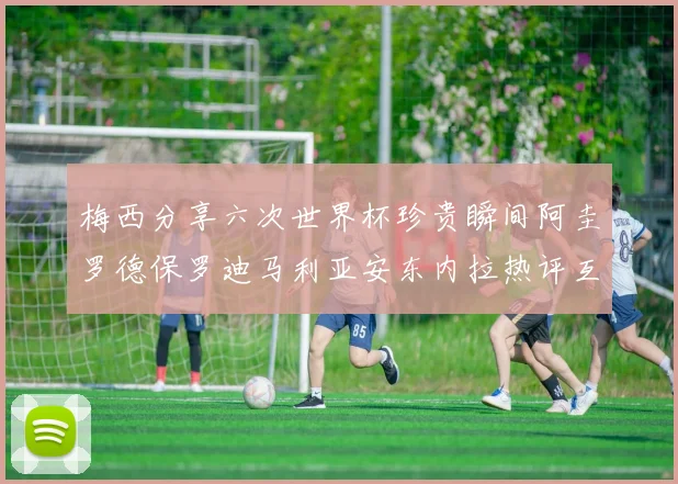梅西分享六次世界杯珍贵瞬间阿圭罗德保罗迪马利亚安东内拉热评互动