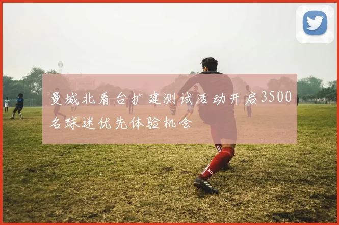 曼城北看台扩建测试活动开启3500名球迷优先体验机会