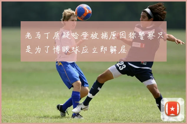老马丁质疑哈登被捕原因称警察只是为了博眼球应立即解雇