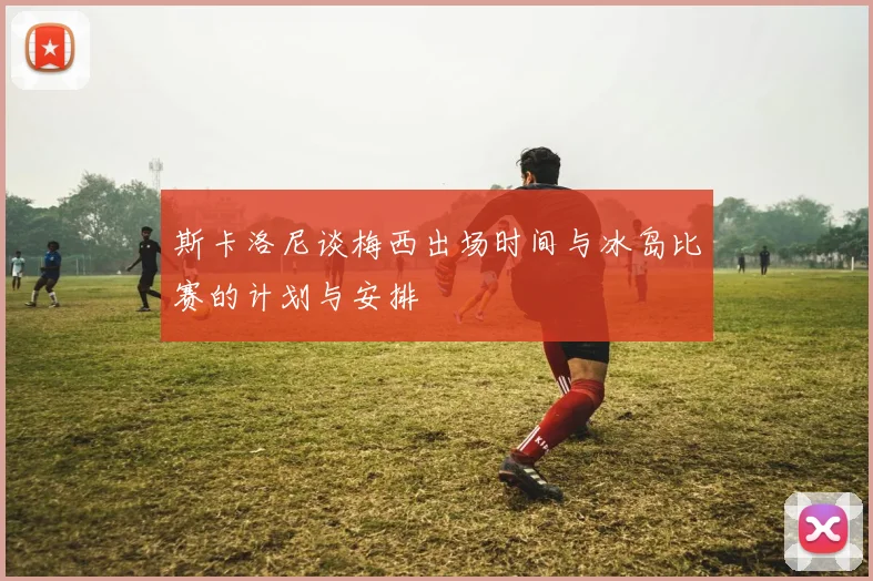斯卡洛尼谈梅西出场时间与冰岛比赛的计划与安排