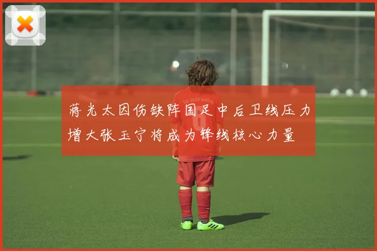 蒋光太因伤缺阵国足中后卫线压力增大张玉宁将成为锋线核心力量