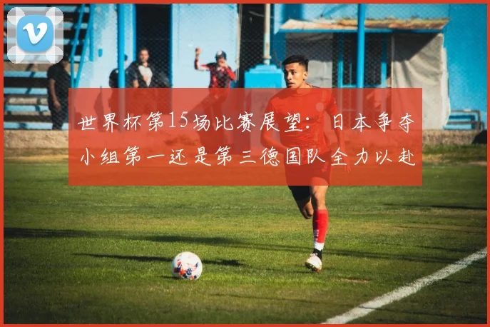 世界杯第15场比赛展望：日本争夺小组第一还是第三德国队全力以赴不轻言放水