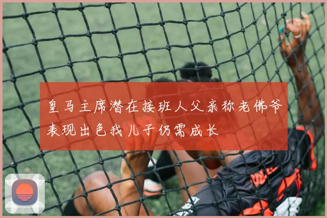 皇马主席潜在接班人父亲称老佛爷表现出色我儿子仍需成长