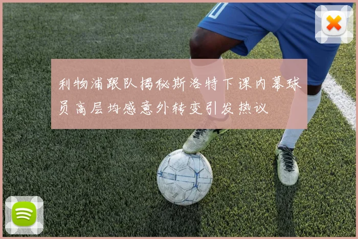 利物浦跟队揭秘斯洛特下课内幕球员高层均感意外转变引发热议
