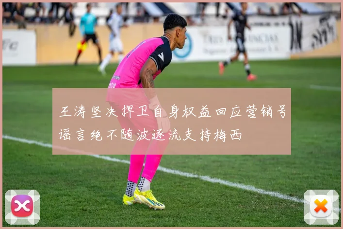 王涛坚决捍卫自身权益回应营销号谣言绝不随波逐流支持梅西