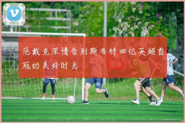 范戴克深情告别斯洛特回忆英超首冠的美好时光