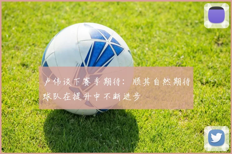卢伟谈下赛季期待：顺其自然期待球队在提升中不断进步